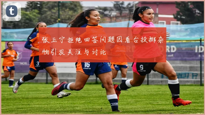 张玉宁拒绝回答问题因看台投掷杂物引发关注与讨论