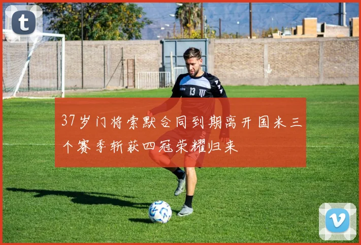 37岁门将索默合同到期离开国米三个赛季斩获四冠荣耀归来