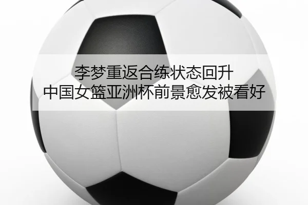 李梦重返合练状态回升 中国女篮亚洲杯前景愈发被看好