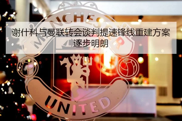谢什科与曼联转会谈判提速锋线重建方案逐步明朗