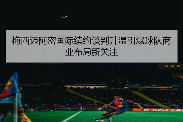 梅西迈阿密国际续约谈判升温引爆球队商业布局新关注