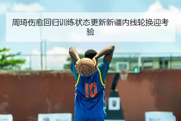 周琦伤愈回归训练状态更新新疆内线轮换迎考验