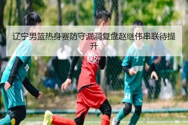 辽宁男篮热身赛防守漏洞复盘赵继伟串联待提升
